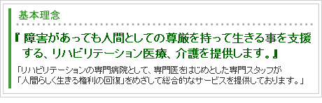 「障害があっても人間としての尊厳を持って生きる事を支援する、リハビリテーション医療、介護を提供します。」「リハビリテーションの専門病院として、専門医をはじめとした専門スタッフが「人間らしく生きる権利の回復」をめざして総合的なサービスを提供しております。」